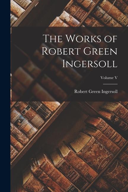 Produktbild: The Works of Robert Green Ingersoll; Volume V | Robert Green Ingersoll