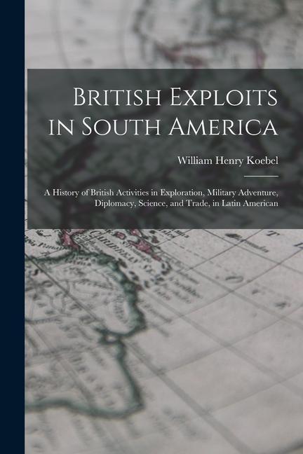 Produktbild: British Exploits in South America: A History of British Activities in Exploration, Military Adventure, Diplomacy, Science, and Trade, in Latin America | William Henry Koebel