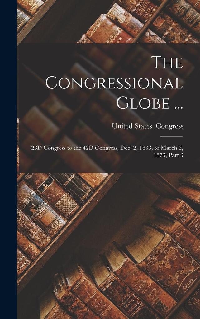 Produktbild: The Congressional Globe ...: 23D Congress to the 42D Congress, Dec. 2, 1833, to March 3, 1873, Part 3