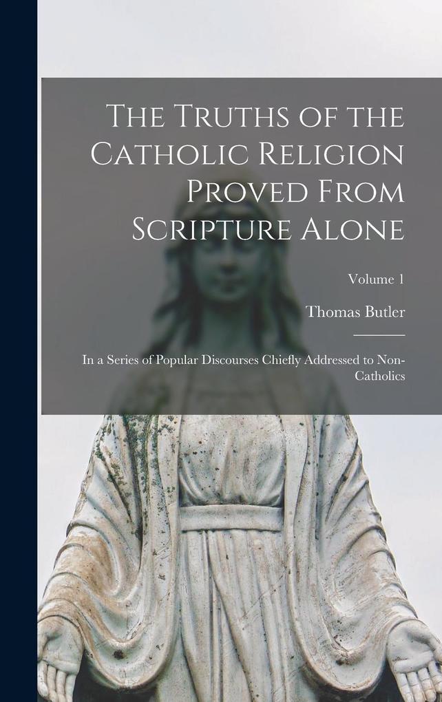 Produktbild: The Truths of the Catholic Religion Proved From Scripture Alone: In a Series of Popular Discourses Chiefly Addressed to Non-Catholics; Volume 1 | Thomas Butler