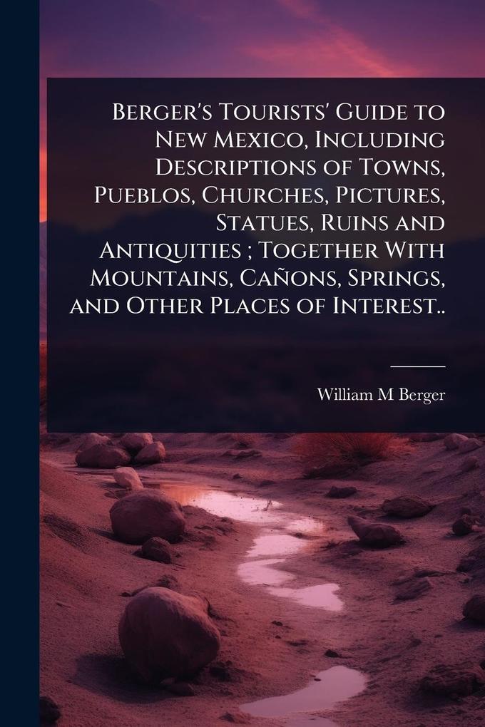 Produktbild: Berger's Tourists' Guide to New Mexico, Including Descriptions of Towns, Pueblos, Churches, Pictures, Statues, Ruins and Antiquities; Together With Mountains, Cañons, Springs, and Other Places of Interest.. | William M Berger