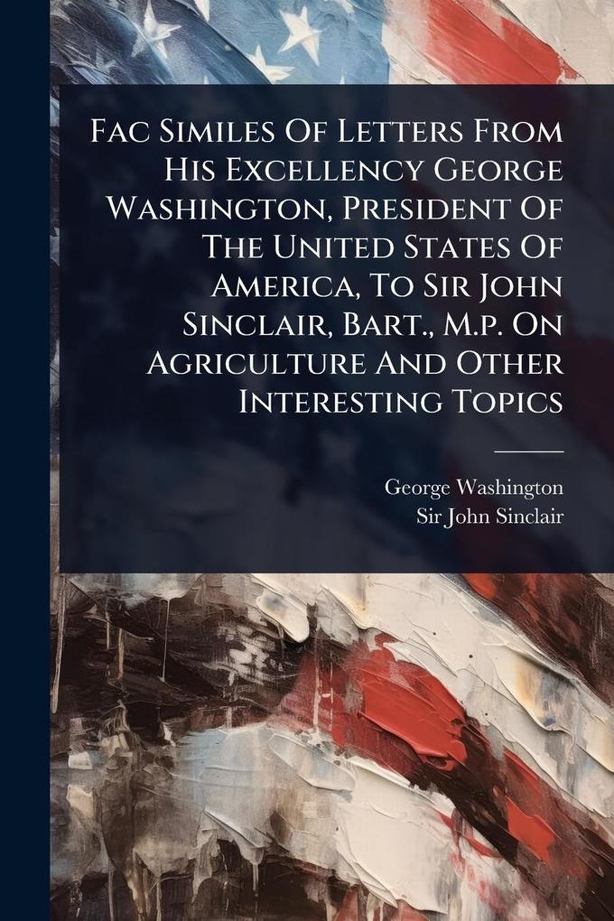 Produktbild: Fac Similes Of Letters From His Excellency George Washington, President Of The United States Of America, To Sir John Sinclair, Bart., M.p. On Agriculture And Other Interesting Topics | George Washington
