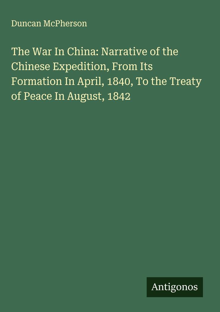 Produktbild: The War In China: Narrative of the Chinese Expedition, From Its Formation In April, 1840, To the Treaty of Peace In August, 1842 | Duncan McPherson